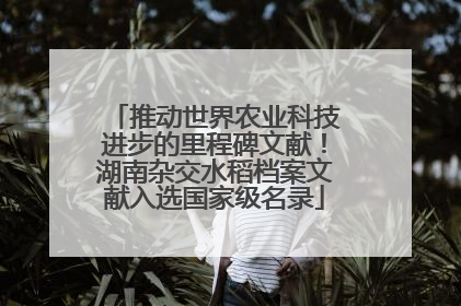 推动世界农业科技进步的里程碑文献！湖南杂交水稻档案文献入选国家级名录