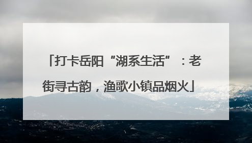 打卡岳阳“湖系生活”：老街寻古韵，渔歌小镇品烟火