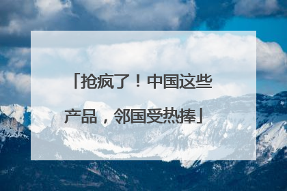 抢疯了！中国这些产品，邻国受热捧