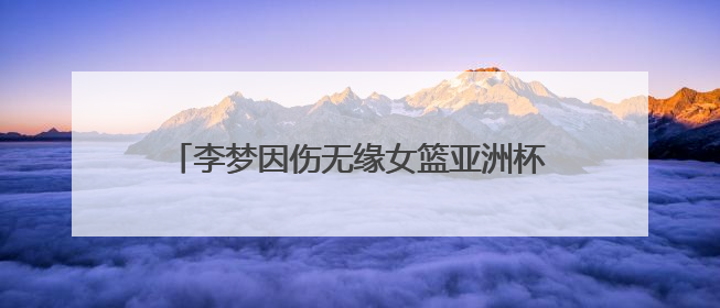 李梦因伤无缘女篮亚洲杯，中国女篮新老交替加速