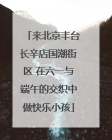 来北京丰台长辛店国潮街区 在六一与端午的交织中做快乐小孩