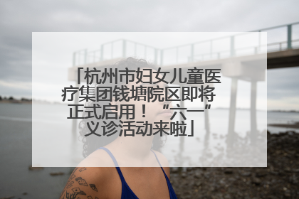 杭州市妇女儿童医疗集团钱塘院区即将正式启用！“六一”义诊活动来啦