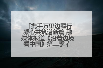 携手万里边疆行 凝心共筑谱新篇 融媒体报道《沿着边境看中国》第二季 在广西东兴正式启动