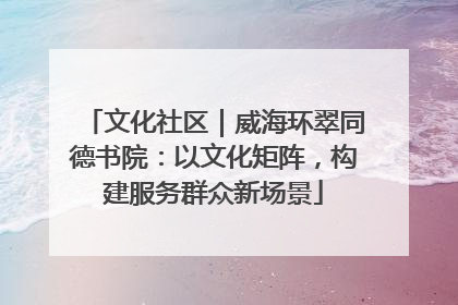 文化社区｜威海环翠同德书院：以文化矩阵，构建服务群众新场景