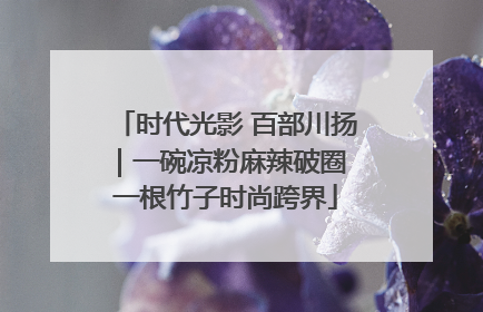 时代光影 百部川扬｜一碗凉粉麻辣破圈 一根竹子时尚跨界