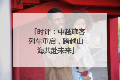 时评：中越旅客列车重启，跨越山海共赴未来