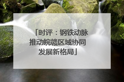 时评：钢铁动脉推动皖赣区域协同发展新格局