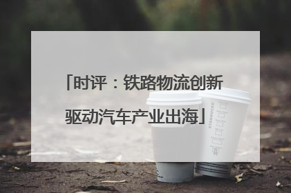 时评：铁路物流创新驱动汽车产业出海
