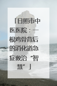日照市中医医院：一根鸡骨背后的消化道急症救治“智慧”