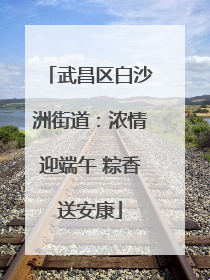 武昌区白沙洲街道：浓情迎端午 粽香送安康
