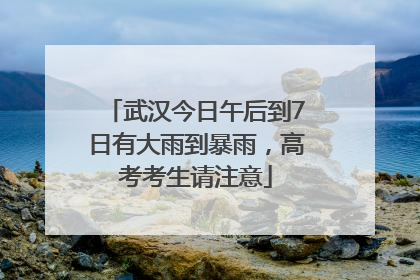 武汉今日午后到7日有大雨到暴雨，高考考生请注意
