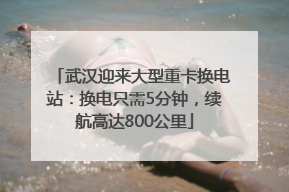 武汉迎来大型重卡换电站：换电只需5分钟，续航高达800公里