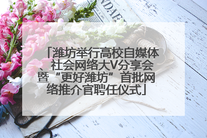 潍坊举行高校自媒体、社会网络大V分享会暨“更好潍坊”首批网络推介官聘任仪式