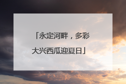 永定河畔，多彩大兴西瓜迎夏日