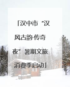 汉中市“汉风古韵·传奇夜”暑期文旅消费季启动