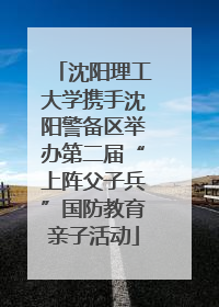 沈阳理工大学携手沈阳警备区举办第二届“上阵父子兵”国防教育亲子活动