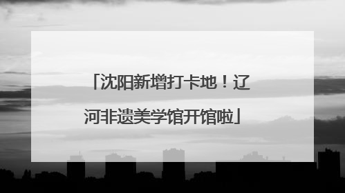 沈阳新增打卡地！辽河非遗美学馆开馆啦
