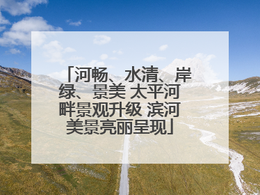 河畅、水清、岸绿、景美 太平河畔景观升级 滨河美景亮丽呈现