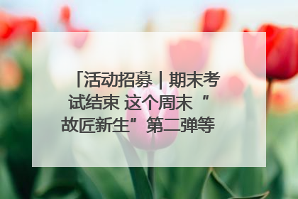 活动招募｜期末考试结束 这个周末“故匠新生”第二弹等着同学们来体验！
