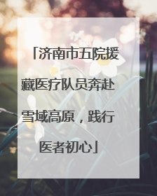 济南市五院援藏医疗队员奔赴雪域高原，践行医者初心