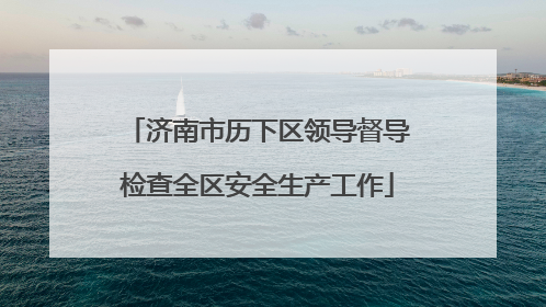济南市历下区领导督导检查全区安全生产工作