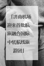 济南机场迎来首批航旅融合国际中转航线旅游团