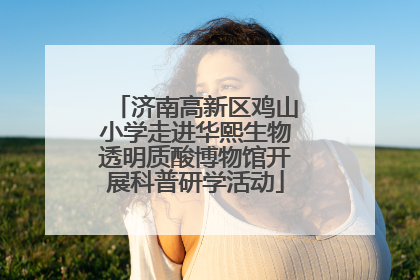 济南高新区鸡山小学走进华熙生物透明质酸博物馆开展科普研学活动
