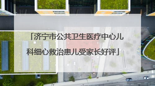 济宁市公共卫生医疗中心儿科细心救治患儿受家长好评