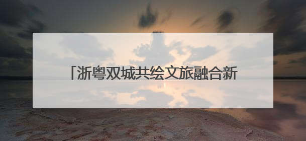 浙粤双城共绘文旅融合新画卷：“诗画浙江 粤来越好”漫游长廊主题推广活动在广州花城汇启幕