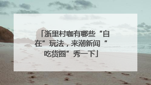 浙里村咖有哪些“自在”玩法，来潮新闻“吃货圈”秀一下