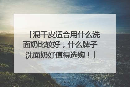 混干皮适合用什么洗面奶比较好，什么牌子洗面奶好值得选购！