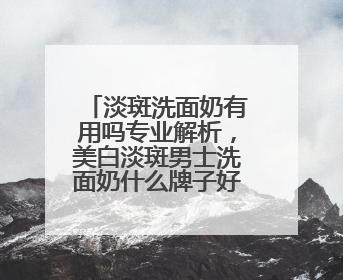 淡斑洗面奶有用吗专业解析，美白淡斑男士洗面奶什么牌子好用？