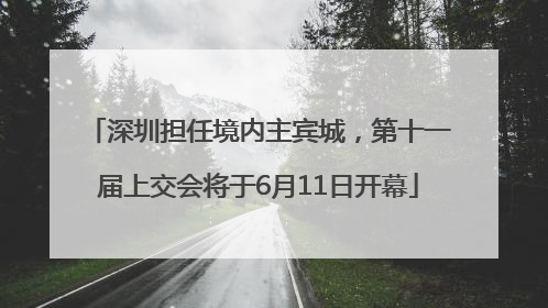 深圳担任境内主宾城，第十一届上交会将于6月11日开幕