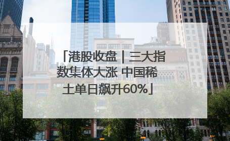 港股收盘｜三大指数集体大涨 中国稀土单日飙升60%