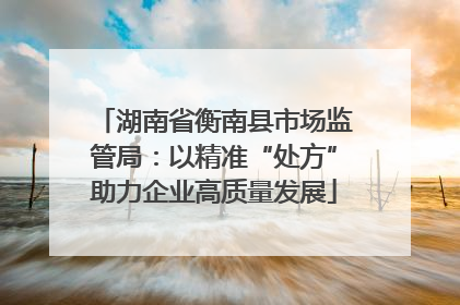 湖南省衡南县市场监管局：以精准“处方”助力企业高质量发展