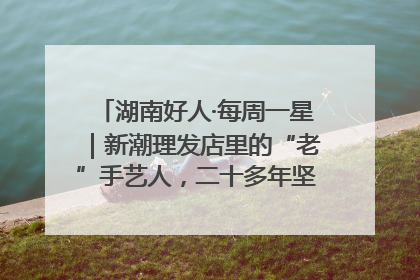 湖南好人·每周一星｜新潮理发店里的“老”手艺人，二十多年坚持5元理发不涨价