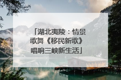 湖北夷陵：情景歌舞《移民新歌》唱响三峡新生活