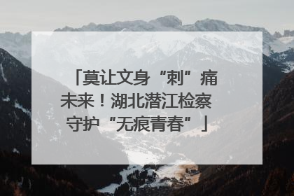 莫让文身“刺”痛未来!湖北潜江检察守护“无痕青春”