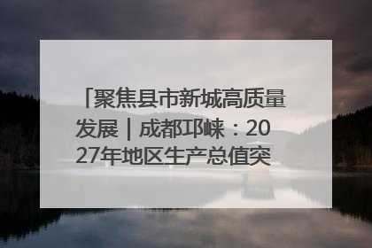 聚焦县市新城高质量发展｜成都邛崃：2027年地区生产总值突破550亿元、建成五百亿级园区
