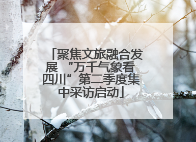 聚焦文旅融合发展 “万千气象看四川”第二季度集中采访启动
