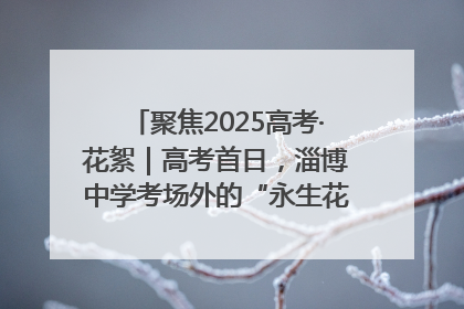 聚焦2025高考·花絮｜高考首日，淄博中学考场外的“永生花”传递温暖与祝福