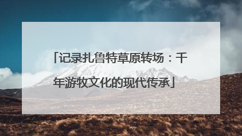 记录扎鲁特草原转场：千年游牧文化的现代传承