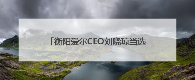 衡阳爱尔CEO刘晓琼当选市残疾人福利基金会理事