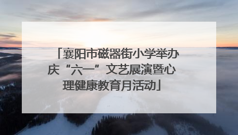 襄阳市磁器街小学举办庆“六一”文艺展演暨心理健康教育月活动