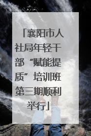 襄阳市人社局年轻干部“赋能提质”培训班第三期顺利举行