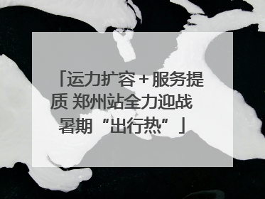 运力扩容＋服务提质 郑州站全力迎战暑期“出行热”