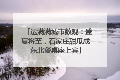 运满满城市数观：盛夏将至，石家庄甜瓜成东北餐桌座上宾