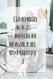 这份情谊，永不忘——阿尔及利亚老战士追忆中国岁月