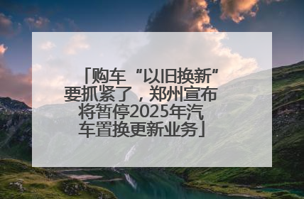 购车“以旧换新”要抓紧了，郑州宣布将暂停2025年汽车置换更新业务