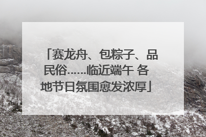 赛龙舟、包粽子、品民俗……临近端午 各地节日氛围愈发浓厚